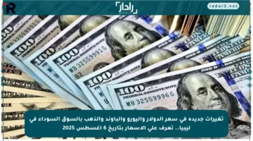 تغيرات جديدة في سعر الدولار واليورو والباوند والذهب بالسوق السوداء في ليبيا.. تعرف على الأسعار بتاريخ 6 أغسطس 2025